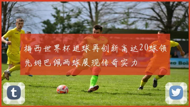 梅西世界杯进球再创新高达20球领先姆巴佩两球展现传奇实力