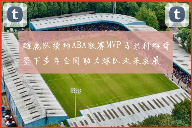 雄鹿队续约ABA联赛MVP马尔科维奇签下多年合同助力球队未来发展