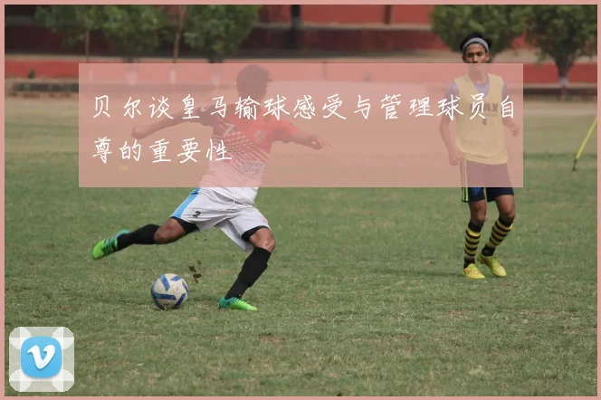 贝尔谈皇马输球感受与管理球员自尊的重要性