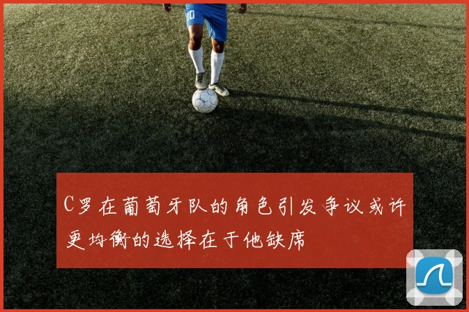C罗在葡萄牙队的角色引发争议或许更均衡的选择在于他缺席