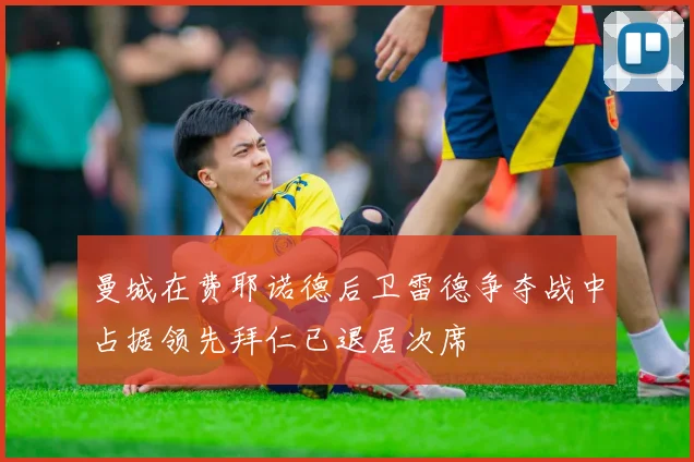 曼城在费耶诺德后卫雷德争夺战中占据领先拜仁已退居次席