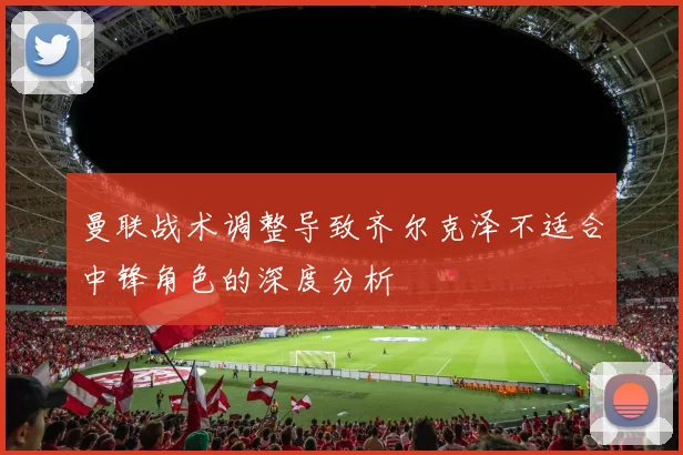 曼联战术调整导致齐尔克泽不适合中锋角色的深度分析