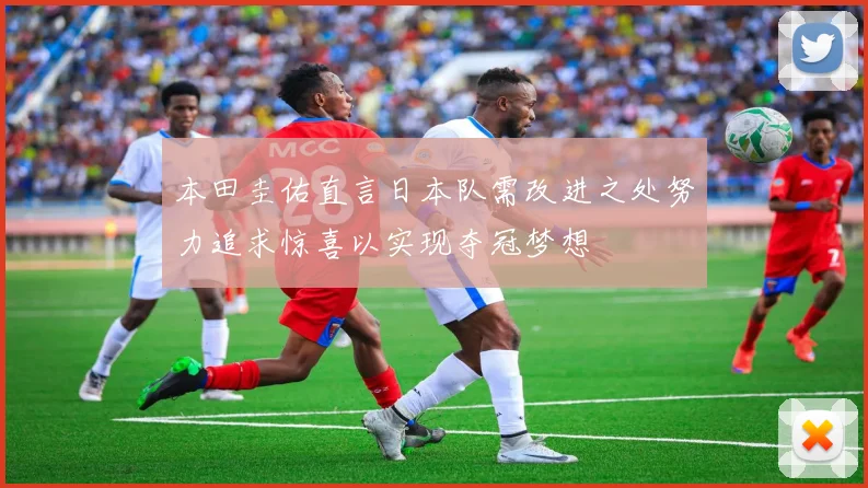 本田圭佑直言日本队需改进之处努力追求惊喜以实现夺冠梦想