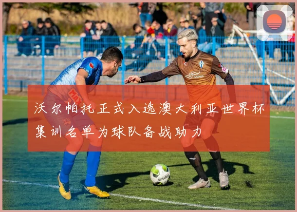 沃尔帕托正式入选澳大利亚世界杯集训名单为球队备战助力