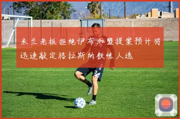 米兰老板拒绝伊布加盟提案预计将迅速敲定格拉斯纳教练人选