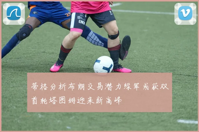 蒂格分析布朗交易潜力绿军或获双首轮塔图姆迎来新高峰